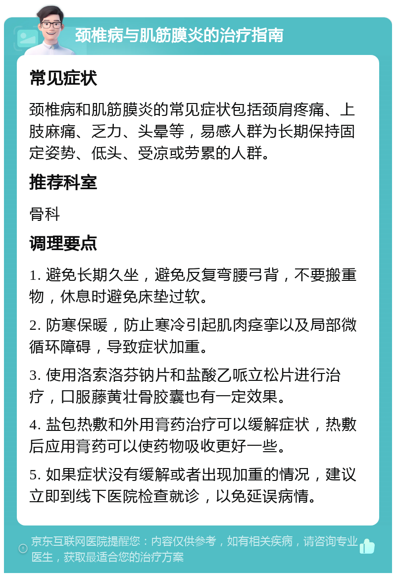 颈椎病与肌筋膜炎的治疗指南 常见症状 颈椎病和肌筋膜炎的常见症状包括颈肩疼痛、上肢麻痛、乏力、头晕等，易感人群为长期保持固定姿势、低头、受凉或劳累的人群。 推荐科室 骨科 调理要点 1. 避免长期久坐，避免反复弯腰弓背，不要搬重物，休息时避免床垫过软。 2. 防寒保暖，防止寒冷引起肌肉痉挛以及局部微循环障碍，导致症状加重。 3. 使用洛索洛芬钠片和盐酸乙哌立松片进行治疗，口服藤黄壮骨胶囊也有一定效果。 4. 盐包热敷和外用膏药治疗可以缓解症状，热敷后应用膏药可以使药物吸收更好一些。 5. 如果症状没有缓解或者出现加重的情况，建议立即到线下医院检查就诊，以免延误病情。