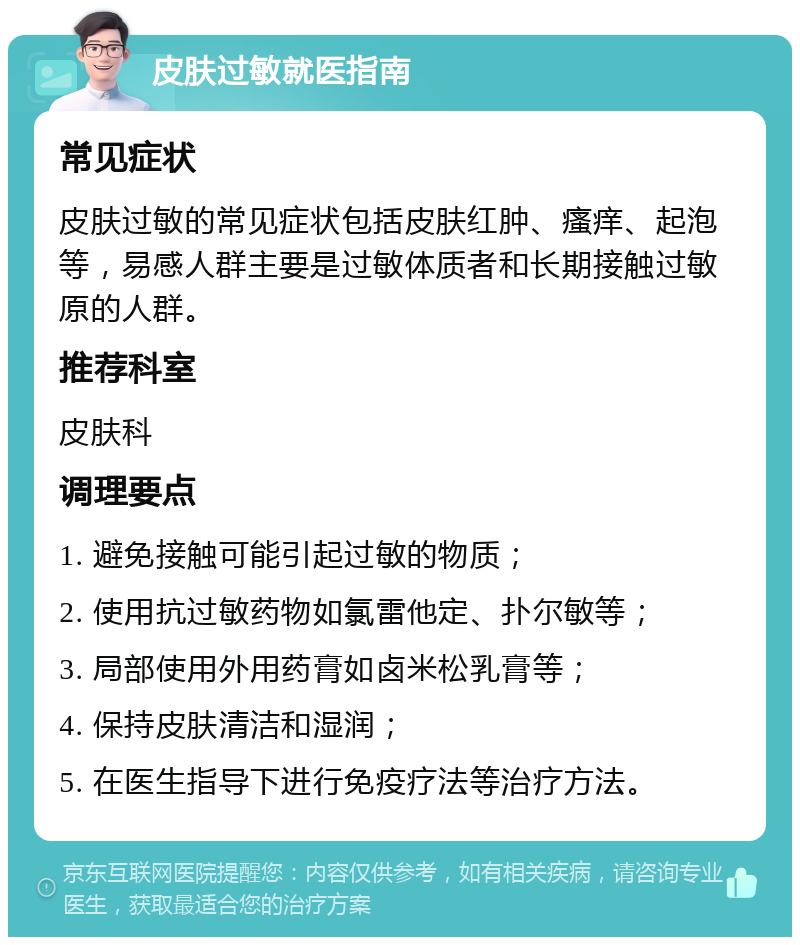 皮肤过敏就医指南 常见症状 皮肤过敏的常见症状包括皮肤红肿、瘙痒、起泡等，易感人群主要是过敏体质者和长期接触过敏原的人群。 推荐科室 皮肤科 调理要点 1. 避免接触可能引起过敏的物质； 2. 使用抗过敏药物如氯雷他定、扑尔敏等； 3. 局部使用外用药膏如卤米松乳膏等； 4. 保持皮肤清洁和湿润； 5. 在医生指导下进行免疫疗法等治疗方法。