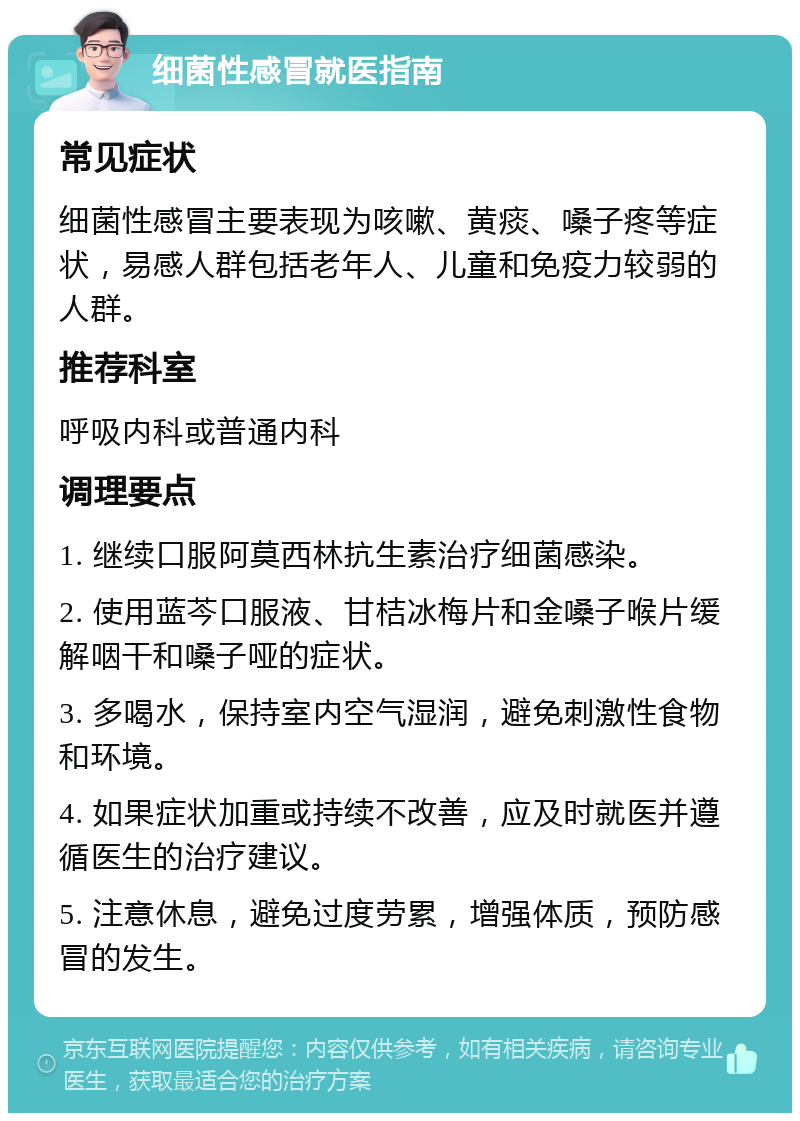 细菌性感冒就医指南 常见症状 细菌性感冒主要表现为咳嗽、黄痰、嗓子疼等症状，易感人群包括老年人、儿童和免疫力较弱的人群。 推荐科室 呼吸内科或普通内科 调理要点 1. 继续口服阿莫西林抗生素治疗细菌感染。 2. 使用蓝芩口服液、甘桔冰梅片和金嗓子喉片缓解咽干和嗓子哑的症状。 3. 多喝水，保持室内空气湿润，避免刺激性食物和环境。 4. 如果症状加重或持续不改善，应及时就医并遵循医生的治疗建议。 5. 注意休息，避免过度劳累，增强体质，预防感冒的发生。