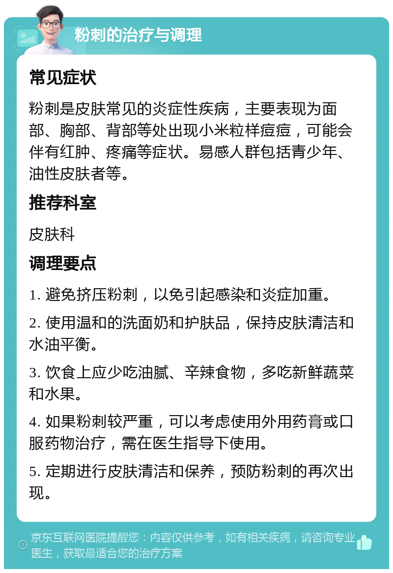 粉刺的治疗与调理 常见症状 粉刺是皮肤常见的炎症性疾病，主要表现为面部、胸部、背部等处出现小米粒样痘痘，可能会伴有红肿、疼痛等症状。易感人群包括青少年、油性皮肤者等。 推荐科室 皮肤科 调理要点 1. 避免挤压粉刺，以免引起感染和炎症加重。 2. 使用温和的洗面奶和护肤品，保持皮肤清洁和水油平衡。 3. 饮食上应少吃油腻、辛辣食物，多吃新鲜蔬菜和水果。 4. 如果粉刺较严重，可以考虑使用外用药膏或口服药物治疗，需在医生指导下使用。 5. 定期进行皮肤清洁和保养，预防粉刺的再次出现。