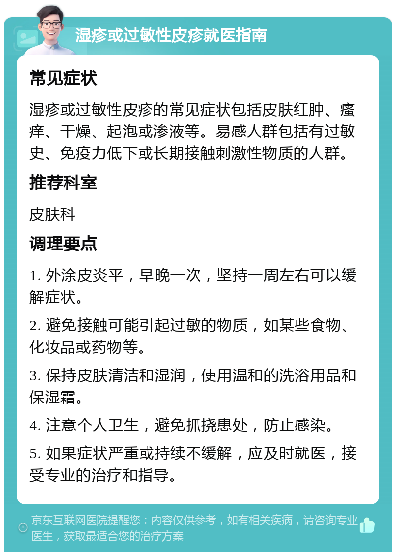 湿疹或过敏性皮疹就医指南 常见症状 湿疹或过敏性皮疹的常见症状包括皮肤红肿、瘙痒、干燥、起泡或渗液等。易感人群包括有过敏史、免疫力低下或长期接触刺激性物质的人群。 推荐科室 皮肤科 调理要点 1. 外涂皮炎平，早晚一次，坚持一周左右可以缓解症状。 2. 避免接触可能引起过敏的物质，如某些食物、化妆品或药物等。 3. 保持皮肤清洁和湿润，使用温和的洗浴用品和保湿霜。 4. 注意个人卫生，避免抓挠患处，防止感染。 5. 如果症状严重或持续不缓解，应及时就医，接受专业的治疗和指导。