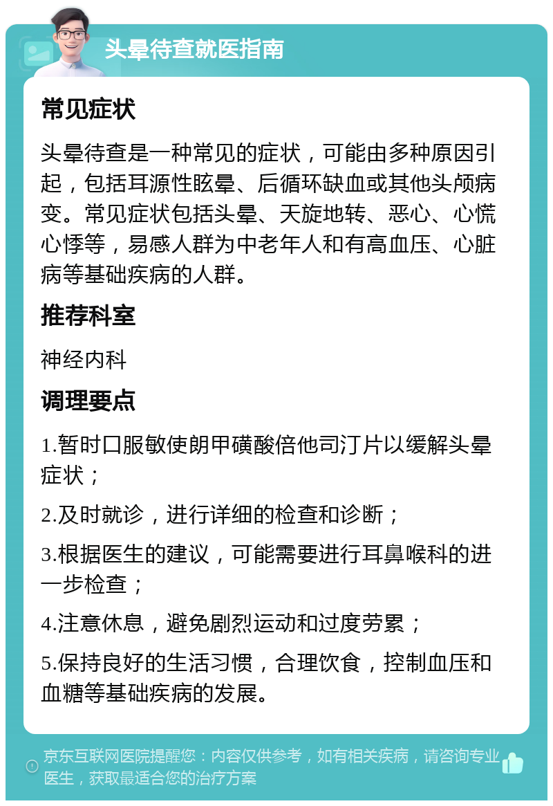 头晕待查就医指南 常见症状 头晕待查是一种常见的症状，可能由多种原因引起，包括耳源性眩晕、后循环缺血或其他头颅病变。常见症状包括头晕、天旋地转、恶心、心慌心悸等，易感人群为中老年人和有高血压、心脏病等基础疾病的人群。 推荐科室 神经内科 调理要点 1.暂时口服敏使朗甲磺酸倍他司汀片以缓解头晕症状； 2.及时就诊，进行详细的检查和诊断； 3.根据医生的建议，可能需要进行耳鼻喉科的进一步检查； 4.注意休息，避免剧烈运动和过度劳累； 5.保持良好的生活习惯，合理饮食，控制血压和血糖等基础疾病的发展。