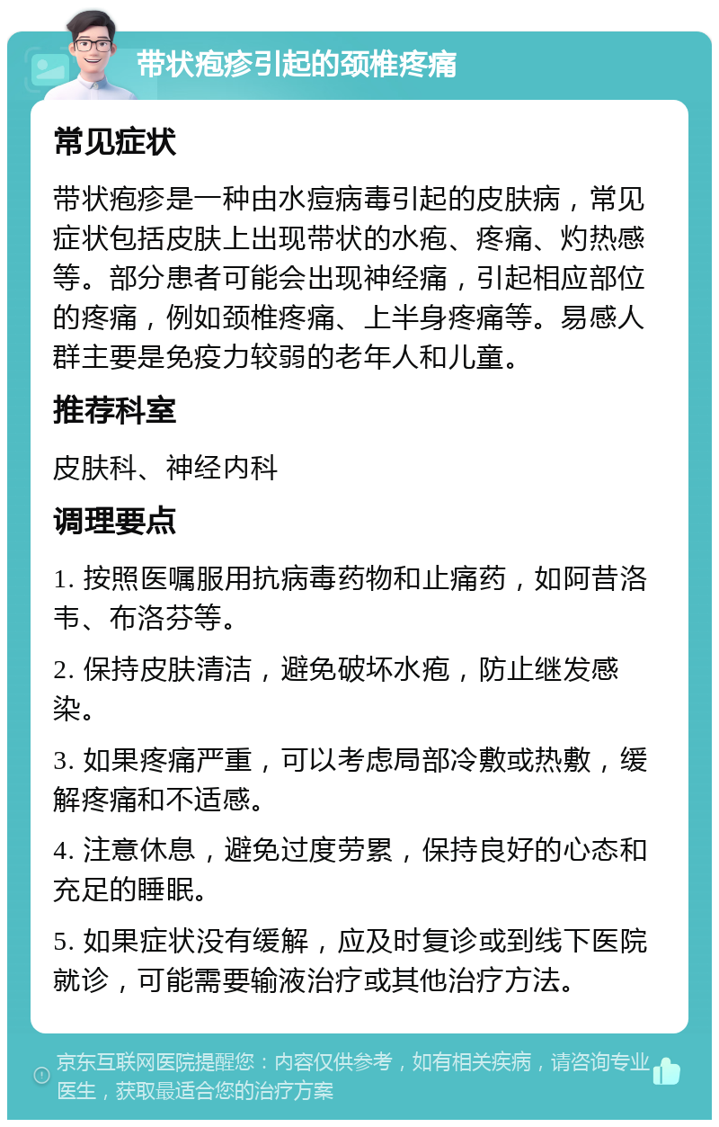 带状疱疹引起的颈椎疼痛 常见症状 带状疱疹是一种由水痘病毒引起的皮肤病，常见症状包括皮肤上出现带状的水疱、疼痛、灼热感等。部分患者可能会出现神经痛，引起相应部位的疼痛，例如颈椎疼痛、上半身疼痛等。易感人群主要是免疫力较弱的老年人和儿童。 推荐科室 皮肤科、神经内科 调理要点 1. 按照医嘱服用抗病毒药物和止痛药，如阿昔洛韦、布洛芬等。 2. 保持皮肤清洁，避免破坏水疱，防止继发感染。 3. 如果疼痛严重，可以考虑局部冷敷或热敷，缓解疼痛和不适感。 4. 注意休息，避免过度劳累，保持良好的心态和充足的睡眠。 5. 如果症状没有缓解，应及时复诊或到线下医院就诊，可能需要输液治疗或其他治疗方法。