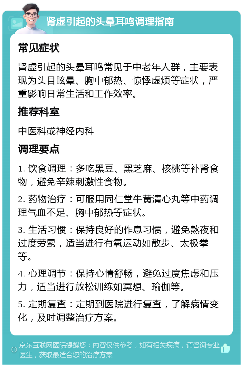 肾虚引起的头晕耳鸣调理指南 常见症状 肾虚引起的头晕耳鸣常见于中老年人群，主要表现为头目眩晕、胸中郁热、惊悸虚烦等症状，严重影响日常生活和工作效率。 推荐科室 中医科或神经内科 调理要点 1. 饮食调理：多吃黑豆、黑芝麻、核桃等补肾食物，避免辛辣刺激性食物。 2. 药物治疗：可服用同仁堂牛黄清心丸等中药调理气血不足、胸中郁热等症状。 3. 生活习惯：保持良好的作息习惯，避免熬夜和过度劳累，适当进行有氧运动如散步、太极拳等。 4. 心理调节：保持心情舒畅，避免过度焦虑和压力，适当进行放松训练如冥想、瑜伽等。 5. 定期复查：定期到医院进行复查，了解病情变化，及时调整治疗方案。