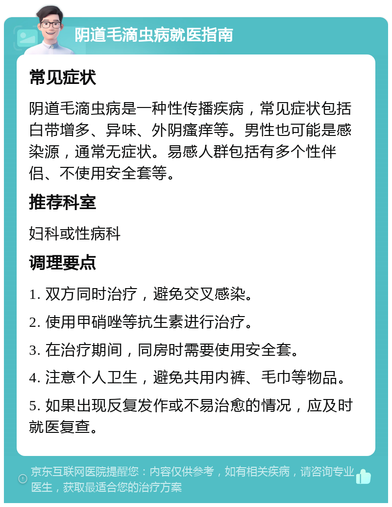 阴道毛滴虫病就医指南 常见症状 阴道毛滴虫病是一种性传播疾病，常见症状包括白带增多、异味、外阴瘙痒等。男性也可能是感染源，通常无症状。易感人群包括有多个性伴侣、不使用安全套等。 推荐科室 妇科或性病科 调理要点 1. 双方同时治疗，避免交叉感染。 2. 使用甲硝唑等抗生素进行治疗。 3. 在治疗期间，同房时需要使用安全套。 4. 注意个人卫生，避免共用内裤、毛巾等物品。 5. 如果出现反复发作或不易治愈的情况，应及时就医复查。