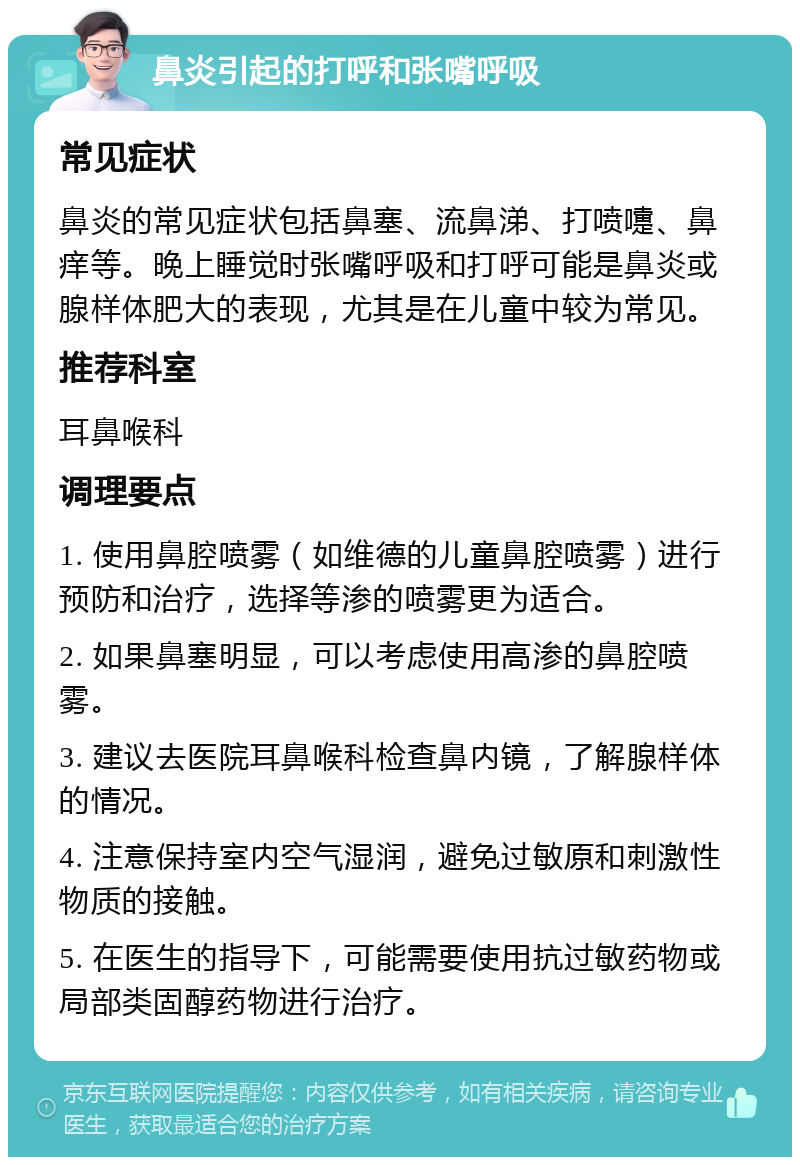 鼻炎引起的打呼和张嘴呼吸 常见症状 鼻炎的常见症状包括鼻塞、流鼻涕、打喷嚏、鼻痒等。晚上睡觉时张嘴呼吸和打呼可能是鼻炎或腺样体肥大的表现，尤其是在儿童中较为常见。 推荐科室 耳鼻喉科 调理要点 1. 使用鼻腔喷雾（如维德的儿童鼻腔喷雾）进行预防和治疗，选择等渗的喷雾更为适合。 2. 如果鼻塞明显，可以考虑使用高渗的鼻腔喷雾。 3. 建议去医院耳鼻喉科检查鼻内镜，了解腺样体的情况。 4. 注意保持室内空气湿润，避免过敏原和刺激性物质的接触。 5. 在医生的指导下，可能需要使用抗过敏药物或局部类固醇药物进行治疗。