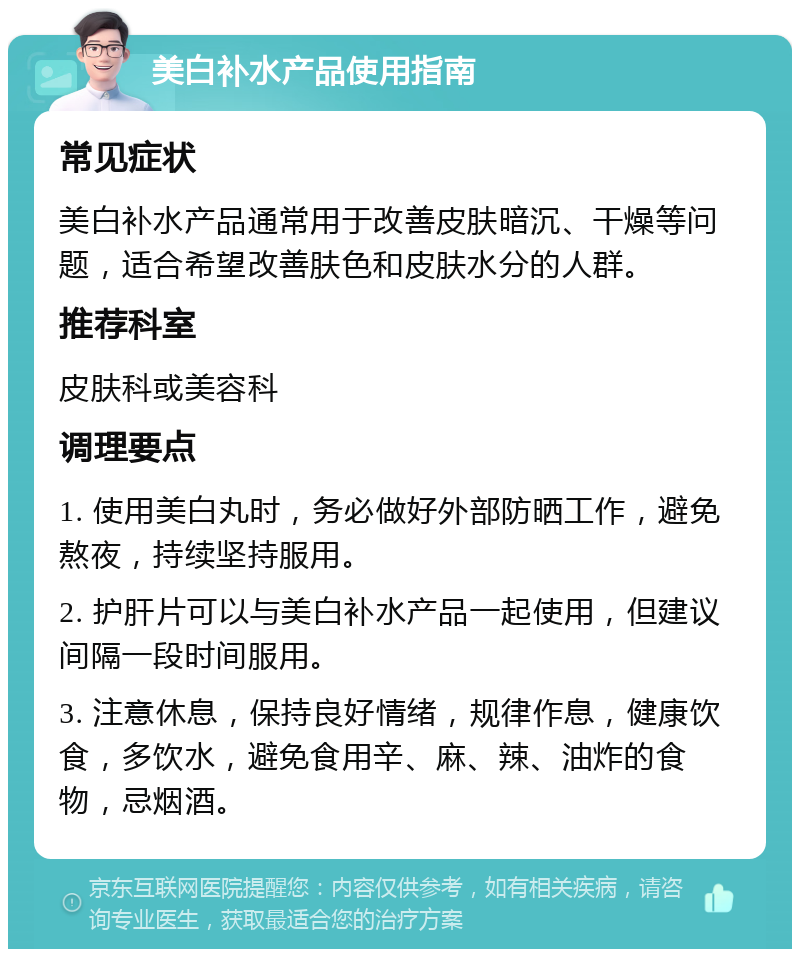 美白补水产品使用指南 常见症状 美白补水产品通常用于改善皮肤暗沉、干燥等问题，适合希望改善肤色和皮肤水分的人群。 推荐科室 皮肤科或美容科 调理要点 1. 使用美白丸时，务必做好外部防晒工作，避免熬夜，持续坚持服用。 2. 护肝片可以与美白补水产品一起使用，但建议间隔一段时间服用。 3. 注意休息，保持良好情绪，规律作息，健康饮食，多饮水，避免食用辛、麻、辣、油炸的食物，忌烟酒。