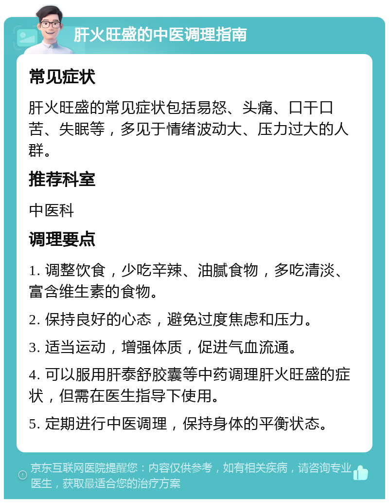 肝火旺盛的中医调理指南 常见症状 肝火旺盛的常见症状包括易怒、头痛、口干口苦、失眠等，多见于情绪波动大、压力过大的人群。 推荐科室 中医科 调理要点 1. 调整饮食，少吃辛辣、油腻食物，多吃清淡、富含维生素的食物。 2. 保持良好的心态，避免过度焦虑和压力。 3. 适当运动，增强体质，促进气血流通。 4. 可以服用肝泰舒胶囊等中药调理肝火旺盛的症状，但需在医生指导下使用。 5. 定期进行中医调理，保持身体的平衡状态。