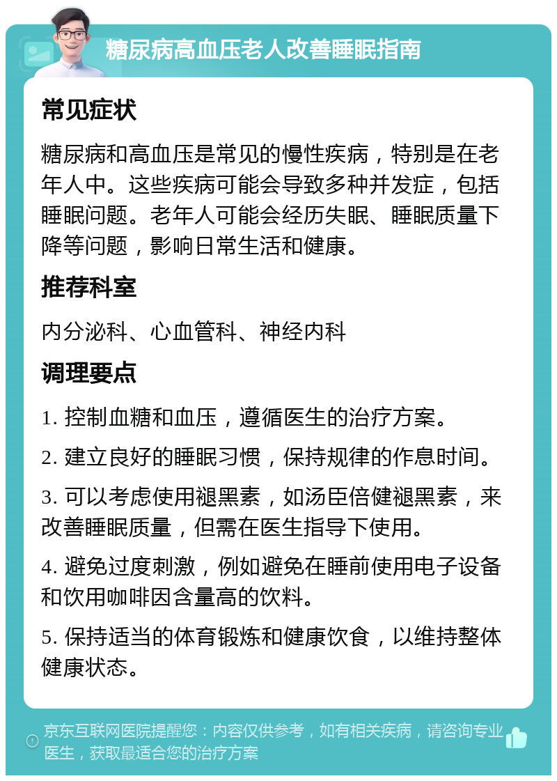 糖尿病高血压老人改善睡眠指南 常见症状 糖尿病和高血压是常见的慢性疾病，特别是在老年人中。这些疾病可能会导致多种并发症，包括睡眠问题。老年人可能会经历失眠、睡眠质量下降等问题，影响日常生活和健康。 推荐科室 内分泌科、心血管科、神经内科 调理要点 1. 控制血糖和血压，遵循医生的治疗方案。 2. 建立良好的睡眠习惯，保持规律的作息时间。 3. 可以考虑使用褪黑素，如汤臣倍健褪黑素，来改善睡眠质量，但需在医生指导下使用。 4. 避免过度刺激，例如避免在睡前使用电子设备和饮用咖啡因含量高的饮料。 5. 保持适当的体育锻炼和健康饮食，以维持整体健康状态。