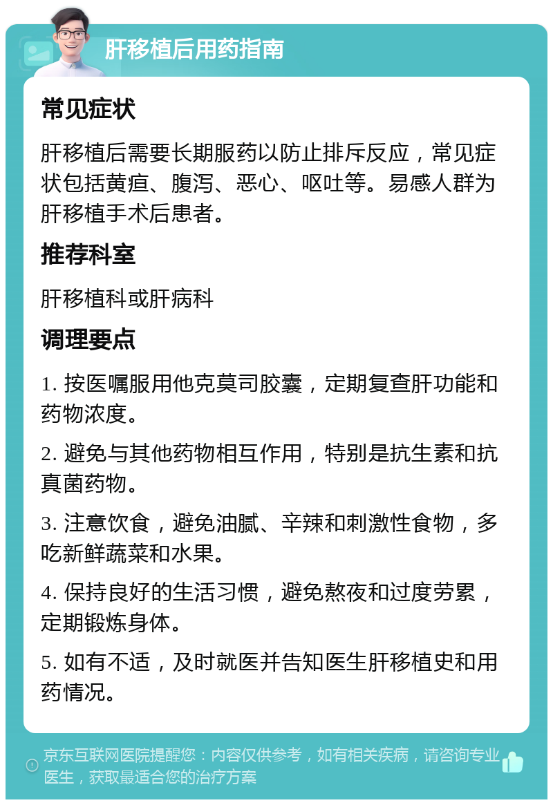 肝移植后用药指南 常见症状 肝移植后需要长期服药以防止排斥反应，常见症状包括黄疸、腹泻、恶心、呕吐等。易感人群为肝移植手术后患者。 推荐科室 肝移植科或肝病科 调理要点 1. 按医嘱服用他克莫司胶囊，定期复查肝功能和药物浓度。 2. 避免与其他药物相互作用，特别是抗生素和抗真菌药物。 3. 注意饮食，避免油腻、辛辣和刺激性食物，多吃新鲜蔬菜和水果。 4. 保持良好的生活习惯，避免熬夜和过度劳累，定期锻炼身体。 5. 如有不适，及时就医并告知医生肝移植史和用药情况。