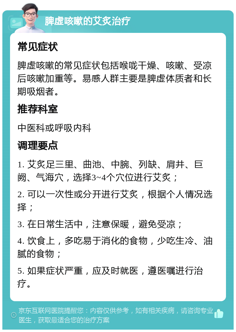 脾虚咳嗽的艾炙治疗 常见症状 脾虚咳嗽的常见症状包括喉咙干燥、咳嗽、受凉后咳嗽加重等。易感人群主要是脾虚体质者和长期吸烟者。 推荐科室 中医科或呼吸内科 调理要点 1. 艾炙足三里、曲池、中腕、列缺、肩井、巨阙、气海穴，选择3~4个穴位进行艾炙； 2. 可以一次性或分开进行艾炙，根据个人情况选择； 3. 在日常生活中，注意保暖，避免受凉； 4. 饮食上，多吃易于消化的食物，少吃生冷、油腻的食物； 5. 如果症状严重，应及时就医，遵医嘱进行治疗。