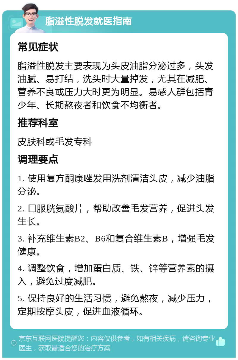 脂溢性脱发就医指南 常见症状 脂溢性脱发主要表现为头皮油脂分泌过多，头发油腻、易打结，洗头时大量掉发，尤其在减肥、营养不良或压力大时更为明显。易感人群包括青少年、长期熬夜者和饮食不均衡者。 推荐科室 皮肤科或毛发专科 调理要点 1. 使用复方酮康唑发用洗剂清洁头皮，减少油脂分泌。 2. 口服胱氨酸片，帮助改善毛发营养，促进头发生长。 3. 补充维生素B2、B6和复合维生素B，增强毛发健康。 4. 调整饮食，增加蛋白质、铁、锌等营养素的摄入，避免过度减肥。 5. 保持良好的生活习惯，避免熬夜，减少压力，定期按摩头皮，促进血液循环。