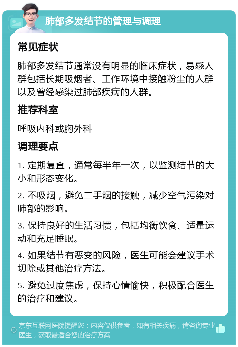 肺部多发结节的管理与调理 常见症状 肺部多发结节通常没有明显的临床症状，易感人群包括长期吸烟者、工作环境中接触粉尘的人群以及曾经感染过肺部疾病的人群。 推荐科室 呼吸内科或胸外科 调理要点 1. 定期复查，通常每半年一次，以监测结节的大小和形态变化。 2. 不吸烟，避免二手烟的接触，减少空气污染对肺部的影响。 3. 保持良好的生活习惯，包括均衡饮食、适量运动和充足睡眠。 4. 如果结节有恶变的风险，医生可能会建议手术切除或其他治疗方法。 5. 避免过度焦虑，保持心情愉快，积极配合医生的治疗和建议。