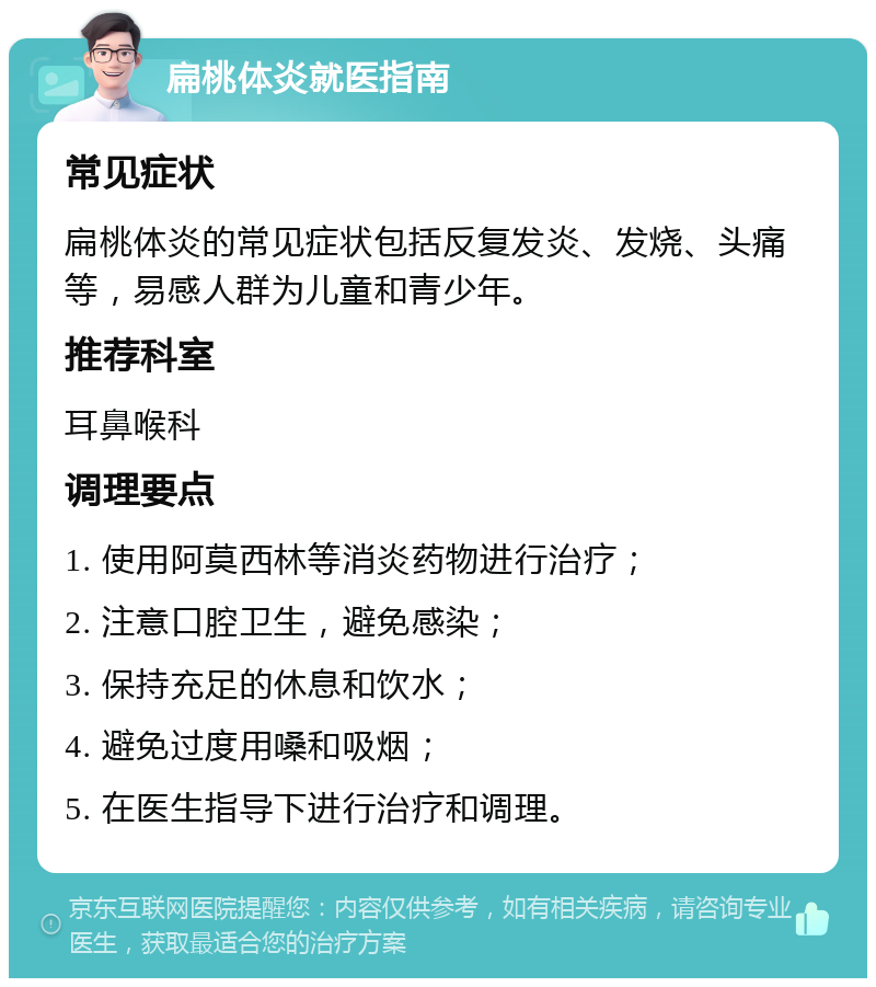 扁桃体炎就医指南 常见症状 扁桃体炎的常见症状包括反复发炎、发烧、头痛等，易感人群为儿童和青少年。 推荐科室 耳鼻喉科 调理要点 1. 使用阿莫西林等消炎药物进行治疗； 2. 注意口腔卫生，避免感染； 3. 保持充足的休息和饮水； 4. 避免过度用嗓和吸烟； 5. 在医生指导下进行治疗和调理。