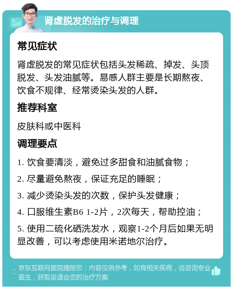 肾虚脱发的治疗与调理 常见症状 肾虚脱发的常见症状包括头发稀疏、掉发、头顶脱发、头发油腻等。易感人群主要是长期熬夜、饮食不规律、经常烫染头发的人群。 推荐科室 皮肤科或中医科 调理要点 1. 饮食要清淡，避免过多甜食和油腻食物； 2. 尽量避免熬夜，保证充足的睡眠； 3. 减少烫染头发的次数，保护头发健康； 4. 口服维生素B6 1-2片，2次每天，帮助控油； 5. 使用二硫化硒洗发水，观察1-2个月后如果无明显改善，可以考虑使用米诺地尔治疗。