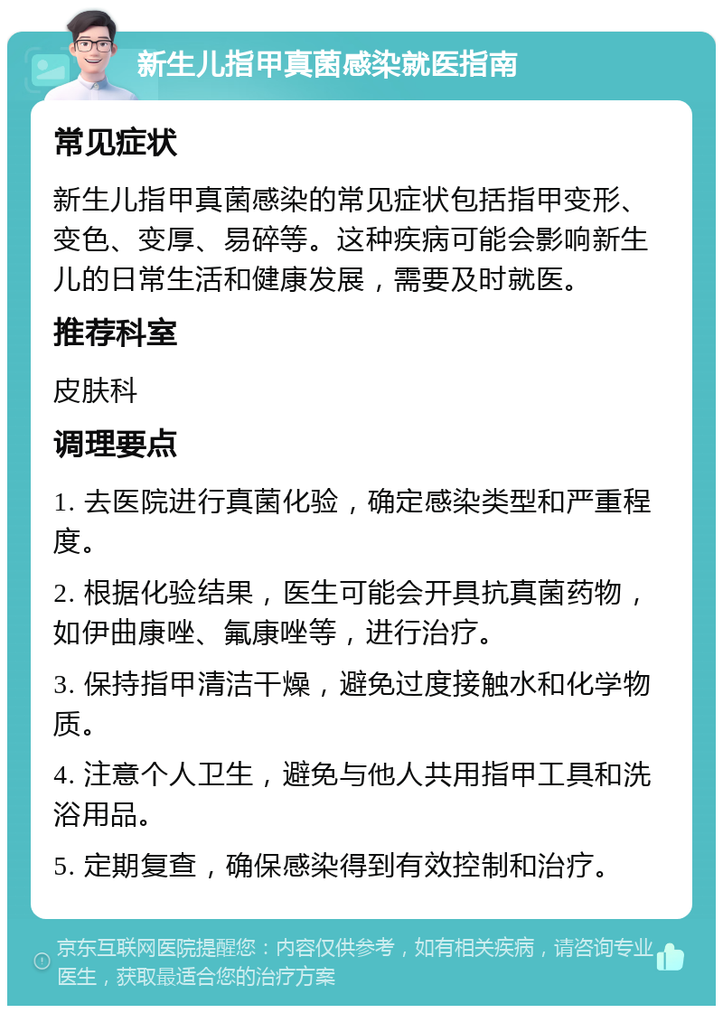 新生儿指甲真菌感染就医指南 常见症状 新生儿指甲真菌感染的常见症状包括指甲变形、变色、变厚、易碎等。这种疾病可能会影响新生儿的日常生活和健康发展，需要及时就医。 推荐科室 皮肤科 调理要点 1. 去医院进行真菌化验，确定感染类型和严重程度。 2. 根据化验结果，医生可能会开具抗真菌药物，如伊曲康唑、氟康唑等，进行治疗。 3. 保持指甲清洁干燥，避免过度接触水和化学物质。 4. 注意个人卫生，避免与他人共用指甲工具和洗浴用品。 5. 定期复查，确保感染得到有效控制和治疗。