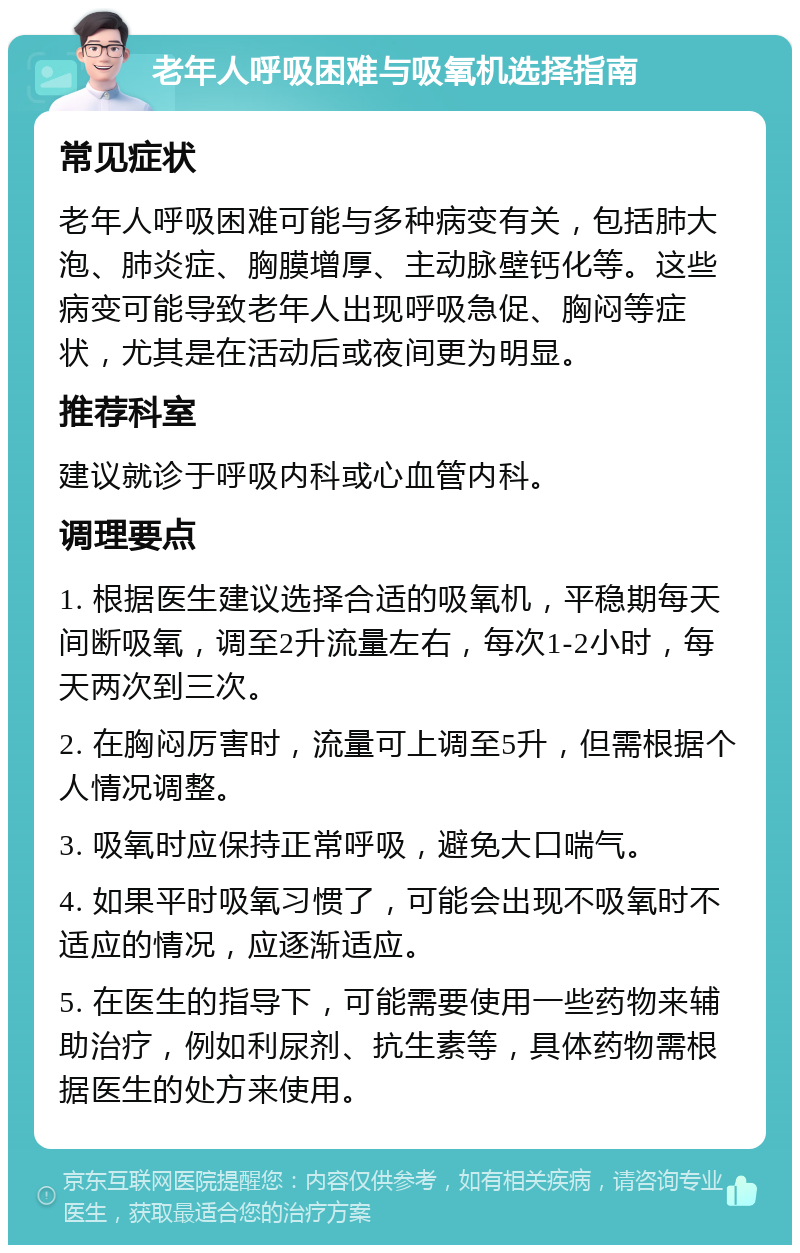 老年人呼吸困难与吸氧机选择指南 常见症状 老年人呼吸困难可能与多种病变有关，包括肺大泡、肺炎症、胸膜增厚、主动脉壁钙化等。这些病变可能导致老年人出现呼吸急促、胸闷等症状，尤其是在活动后或夜间更为明显。 推荐科室 建议就诊于呼吸内科或心血管内科。 调理要点 1. 根据医生建议选择合适的吸氧机，平稳期每天间断吸氧，调至2升流量左右，每次1-2小时，每天两次到三次。 2. 在胸闷厉害时，流量可上调至5升，但需根据个人情况调整。 3. 吸氧时应保持正常呼吸，避免大口喘气。 4. 如果平时吸氧习惯了，可能会出现不吸氧时不适应的情况，应逐渐适应。 5. 在医生的指导下，可能需要使用一些药物来辅助治疗，例如利尿剂、抗生素等，具体药物需根据医生的处方来使用。