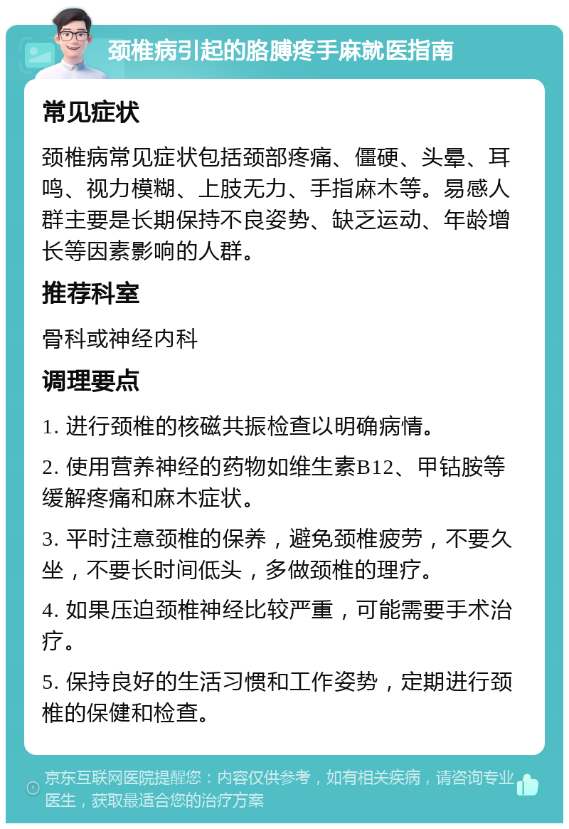 颈椎病引起的胳膊疼手麻就医指南 常见症状 颈椎病常见症状包括颈部疼痛、僵硬、头晕、耳鸣、视力模糊、上肢无力、手指麻木等。易感人群主要是长期保持不良姿势、缺乏运动、年龄增长等因素影响的人群。 推荐科室 骨科或神经内科 调理要点 1. 进行颈椎的核磁共振检查以明确病情。 2. 使用营养神经的药物如维生素B12、甲钴胺等缓解疼痛和麻木症状。 3. 平时注意颈椎的保养，避免颈椎疲劳，不要久坐，不要长时间低头，多做颈椎的理疗。 4. 如果压迫颈椎神经比较严重，可能需要手术治疗。 5. 保持良好的生活习惯和工作姿势，定期进行颈椎的保健和检查。