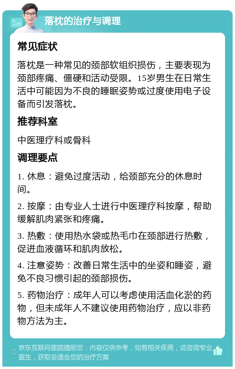 落枕的治疗与调理 常见症状 落枕是一种常见的颈部软组织损伤，主要表现为颈部疼痛、僵硬和活动受限。15岁男生在日常生活中可能因为不良的睡眠姿势或过度使用电子设备而引发落枕。 推荐科室 中医理疗科或骨科 调理要点 1. 休息：避免过度活动，给颈部充分的休息时间。 2. 按摩：由专业人士进行中医理疗科按摩，帮助缓解肌肉紧张和疼痛。 3. 热敷：使用热水袋或热毛巾在颈部进行热敷，促进血液循环和肌肉放松。 4. 注意姿势：改善日常生活中的坐姿和睡姿，避免不良习惯引起的颈部损伤。 5. 药物治疗：成年人可以考虑使用活血化淤的药物，但未成年人不建议使用药物治疗，应以非药物方法为主。