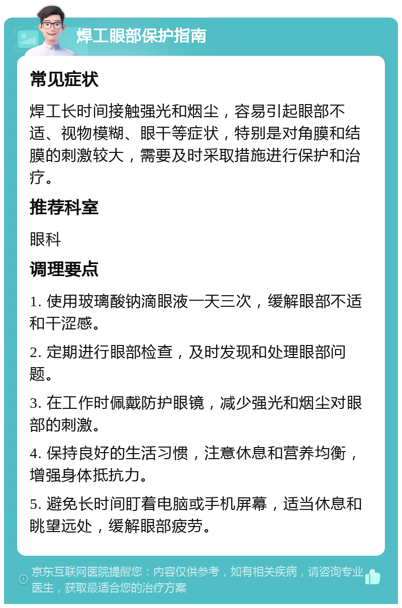 焊工眼部保护指南 常见症状 焊工长时间接触强光和烟尘，容易引起眼部不适、视物模糊、眼干等症状，特别是对角膜和结膜的刺激较大，需要及时采取措施进行保护和治疗。 推荐科室 眼科 调理要点 1. 使用玻璃酸钠滴眼液一天三次，缓解眼部不适和干涩感。 2. 定期进行眼部检查，及时发现和处理眼部问题。 3. 在工作时佩戴防护眼镜，减少强光和烟尘对眼部的刺激。 4. 保持良好的生活习惯，注意休息和营养均衡，增强身体抵抗力。 5. 避免长时间盯着电脑或手机屏幕，适当休息和眺望远处，缓解眼部疲劳。