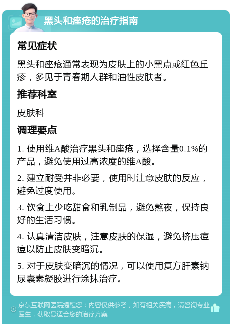 黑头和痤疮的治疗指南 常见症状 黑头和痤疮通常表现为皮肤上的小黑点或红色丘疹，多见于青春期人群和油性皮肤者。 推荐科室 皮肤科 调理要点 1. 使用维A酸治疗黑头和痤疮，选择含量0.1%的产品，避免使用过高浓度的维A酸。 2. 建立耐受并非必要，使用时注意皮肤的反应，避免过度使用。 3. 饮食上少吃甜食和乳制品，避免熬夜，保持良好的生活习惯。 4. 认真清洁皮肤，注意皮肤的保湿，避免挤压痘痘以防止皮肤变暗沉。 5. 对于皮肤变暗沉的情况，可以使用复方肝素钠尿囊素凝胶进行涂抹治疗。