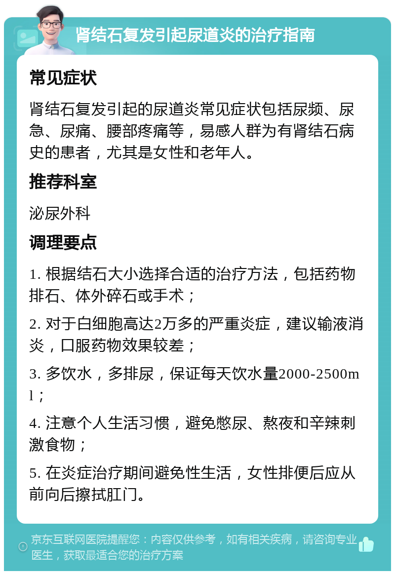 肾结石复发引起尿道炎的治疗指南 常见症状 肾结石复发引起的尿道炎常见症状包括尿频、尿急、尿痛、腰部疼痛等，易感人群为有肾结石病史的患者，尤其是女性和老年人。 推荐科室 泌尿外科 调理要点 1. 根据结石大小选择合适的治疗方法，包括药物排石、体外碎石或手术； 2. 对于白细胞高达2万多的严重炎症，建议输液消炎，口服药物效果较差； 3. 多饮水，多排尿，保证每天饮水量2000-2500ml； 4. 注意个人生活习惯，避免憋尿、熬夜和辛辣刺激食物； 5. 在炎症治疗期间避免性生活，女性排便后应从前向后擦拭肛门。