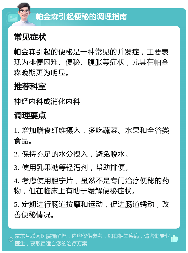 帕金森引起便秘的调理指南 常见症状 帕金森引起的便秘是一种常见的并发症，主要表现为排便困难、便秘、腹胀等症状，尤其在帕金森晚期更为明显。 推荐科室 神经内科或消化内科 调理要点 1. 增加膳食纤维摄入，多吃蔬菜、水果和全谷类食品。 2. 保持充足的水分摄入，避免脱水。 3. 使用乳果糖等轻泻剂，帮助排便。 4. 考虑使用胆宁片，虽然不是专门治疗便秘的药物，但在临床上有助于缓解便秘症状。 5. 定期进行肠道按摩和运动，促进肠道蠕动，改善便秘情况。