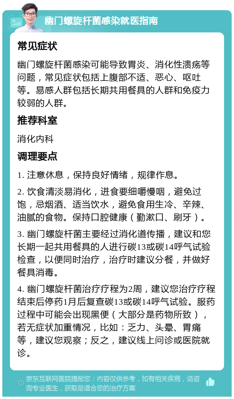 幽门螺旋杆菌感染就医指南 常见症状 幽门螺旋杆菌感染可能导致胃炎、消化性溃疡等问题，常见症状包括上腹部不适、恶心、呕吐等。易感人群包括长期共用餐具的人群和免疫力较弱的人群。 推荐科室 消化内科 调理要点 1. 注意休息，保持良好情绪，规律作息。 2. 饮食清淡易消化，进食要细嚼慢咽，避免过饱，忌烟酒、适当饮水，避免食用生冷、辛辣、油腻的食物。保持口腔健康（勤漱口、刷牙）。 3. 幽门螺旋杆菌主要经过消化道传播，建议和您长期一起共用餐具的人进行碳13或碳14呼气试验检查，以便同时治疗，治疗时建议分餐，并做好餐具消毒。 4. 幽门螺旋杆菌治疗疗程为2周，建议您治疗疗程结束后停药1月后复查碳13或碳14呼气试验。服药过程中可能会出现黑便（大部分是药物所致），若无症状加重情况，比如：乏力、头晕、胃痛等，建议您观察；反之，建议线上问诊或医院就诊。