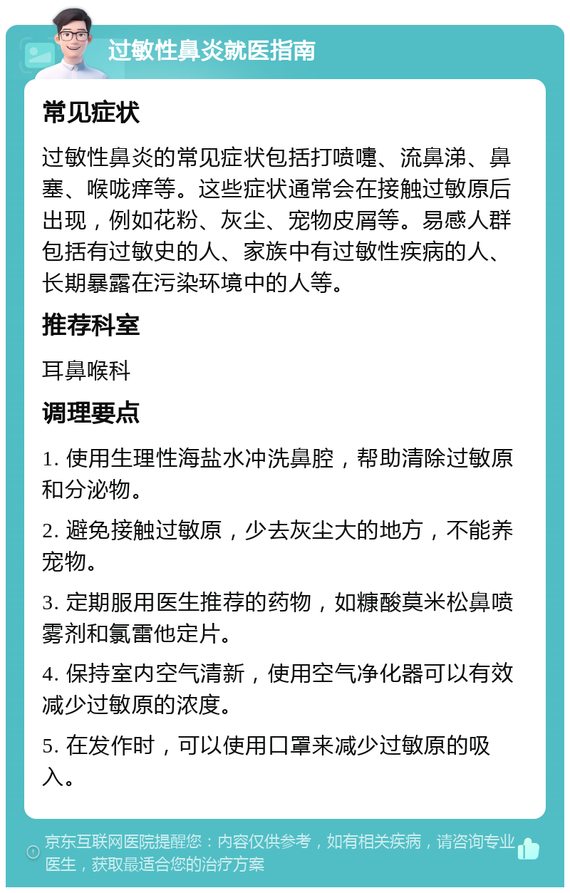 过敏性鼻炎就医指南 常见症状 过敏性鼻炎的常见症状包括打喷嚏、流鼻涕、鼻塞、喉咙痒等。这些症状通常会在接触过敏原后出现，例如花粉、灰尘、宠物皮屑等。易感人群包括有过敏史的人、家族中有过敏性疾病的人、长期暴露在污染环境中的人等。 推荐科室 耳鼻喉科 调理要点 1. 使用生理性海盐水冲洗鼻腔，帮助清除过敏原和分泌物。 2. 避免接触过敏原，少去灰尘大的地方，不能养宠物。 3. 定期服用医生推荐的药物，如糠酸莫米松鼻喷雾剂和氯雷他定片。 4. 保持室内空气清新，使用空气净化器可以有效减少过敏原的浓度。 5. 在发作时，可以使用口罩来减少过敏原的吸入。