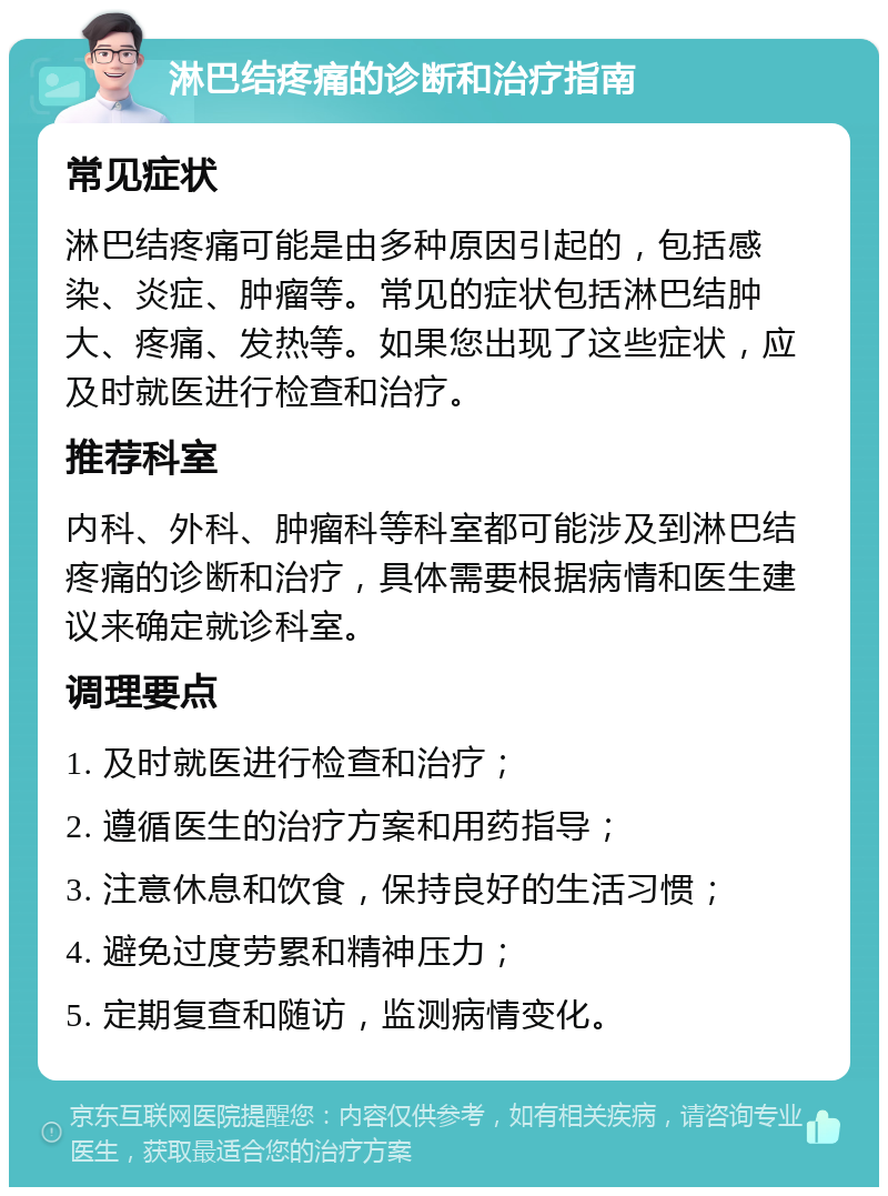 淋巴结疼痛的诊断和治疗指南 常见症状 淋巴结疼痛可能是由多种原因引起的，包括感染、炎症、肿瘤等。常见的症状包括淋巴结肿大、疼痛、发热等。如果您出现了这些症状，应及时就医进行检查和治疗。 推荐科室 内科、外科、肿瘤科等科室都可能涉及到淋巴结疼痛的诊断和治疗，具体需要根据病情和医生建议来确定就诊科室。 调理要点 1. 及时就医进行检查和治疗； 2. 遵循医生的治疗方案和用药指导； 3. 注意休息和饮食，保持良好的生活习惯； 4. 避免过度劳累和精神压力； 5. 定期复查和随访，监测病情变化。