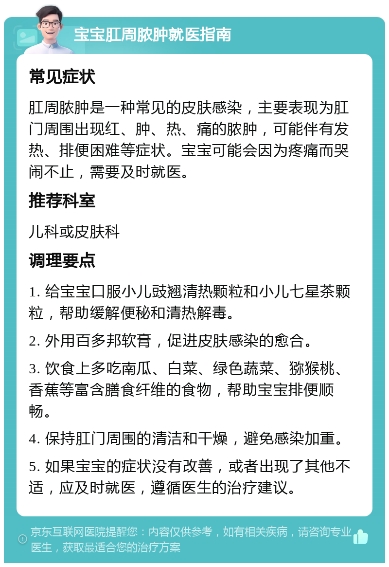 宝宝肛周脓肿就医指南 常见症状 肛周脓肿是一种常见的皮肤感染，主要表现为肛门周围出现红、肿、热、痛的脓肿，可能伴有发热、排便困难等症状。宝宝可能会因为疼痛而哭闹不止，需要及时就医。 推荐科室 儿科或皮肤科 调理要点 1. 给宝宝口服小儿豉翘清热颗粒和小儿七星茶颗粒，帮助缓解便秘和清热解毒。 2. 外用百多邦软膏，促进皮肤感染的愈合。 3. 饮食上多吃南瓜、白菜、绿色蔬菜、猕猴桃、香蕉等富含膳食纤维的食物，帮助宝宝排便顺畅。 4. 保持肛门周围的清洁和干燥，避免感染加重。 5. 如果宝宝的症状没有改善，或者出现了其他不适，应及时就医，遵循医生的治疗建议。