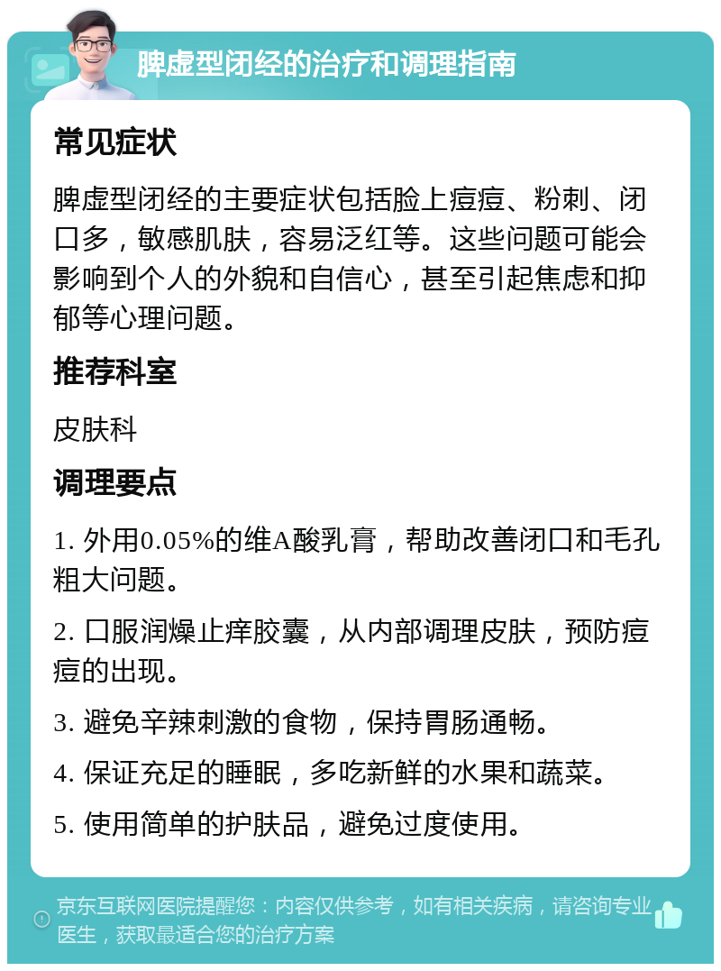 脾虚型闭经的治疗和调理指南 常见症状 脾虚型闭经的主要症状包括脸上痘痘、粉刺、闭口多，敏感肌肤，容易泛红等。这些问题可能会影响到个人的外貌和自信心，甚至引起焦虑和抑郁等心理问题。 推荐科室 皮肤科 调理要点 1. 外用0.05%的维A酸乳膏，帮助改善闭口和毛孔粗大问题。 2. 口服润燥止痒胶囊，从内部调理皮肤，预防痘痘的出现。 3. 避免辛辣刺激的食物，保持胃肠通畅。 4. 保证充足的睡眠，多吃新鲜的水果和蔬菜。 5. 使用简单的护肤品，避免过度使用。