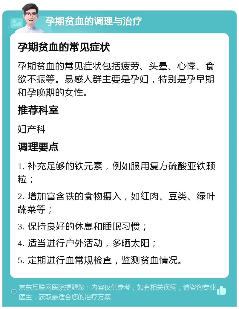 孕期贫血的调理与治疗 孕期贫血的常见症状 孕期贫血的常见症状包括疲劳、头晕、心悸、食欲不振等。易感人群主要是孕妇，特别是孕早期和孕晚期的女性。 推荐科室 妇产科 调理要点 1. 补充足够的铁元素，例如服用复方硫酸亚铁颗粒； 2. 增加富含铁的食物摄入，如红肉、豆类、绿叶蔬菜等； 3. 保持良好的休息和睡眠习惯； 4. 适当进行户外活动，多晒太阳； 5. 定期进行血常规检查，监测贫血情况。