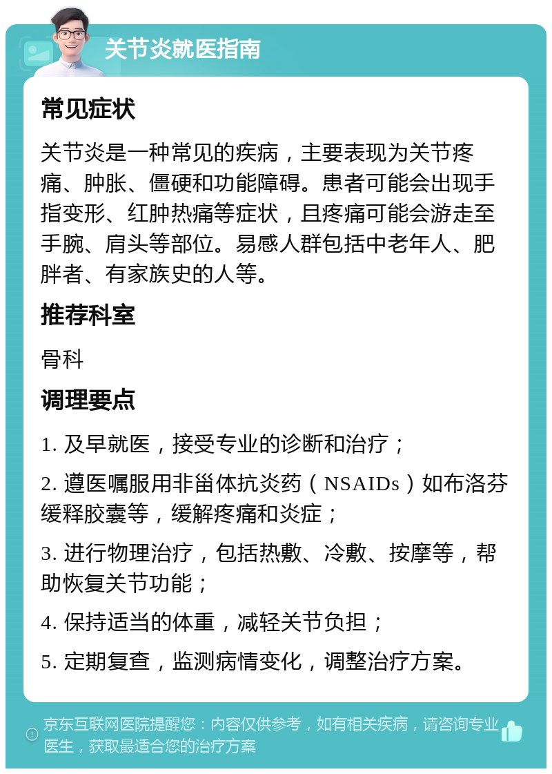 关节炎就医指南 常见症状 关节炎是一种常见的疾病，主要表现为关节疼痛、肿胀、僵硬和功能障碍。患者可能会出现手指变形、红肿热痛等症状，且疼痛可能会游走至手腕、肩头等部位。易感人群包括中老年人、肥胖者、有家族史的人等。 推荐科室 骨科 调理要点 1. 及早就医，接受专业的诊断和治疗； 2. 遵医嘱服用非甾体抗炎药（NSAIDs）如布洛芬缓释胶囊等，缓解疼痛和炎症； 3. 进行物理治疗，包括热敷、冷敷、按摩等，帮助恢复关节功能； 4. 保持适当的体重，减轻关节负担； 5. 定期复查，监测病情变化，调整治疗方案。