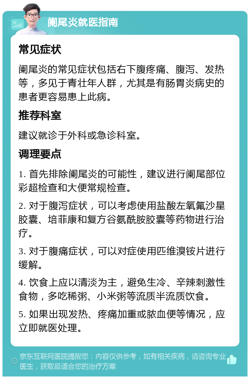 阑尾炎就医指南 常见症状 阑尾炎的常见症状包括右下腹疼痛、腹泻、发热等，多见于青壮年人群，尤其是有肠胃炎病史的患者更容易患上此病。 推荐科室 建议就诊于外科或急诊科室。 调理要点 1. 首先排除阑尾炎的可能性，建议进行阑尾部位彩超检查和大便常规检查。 2. 对于腹泻症状，可以考虑使用盐酸左氧氟沙星胶囊、培菲康和复方谷氨酰胺胶囊等药物进行治疗。 3. 对于腹痛症状，可以对症使用匹维溴铵片进行缓解。 4. 饮食上应以清淡为主，避免生冷、辛辣刺激性食物，多吃稀粥、小米粥等流质半流质饮食。 5. 如果出现发热、疼痛加重或脓血便等情况，应立即就医处理。