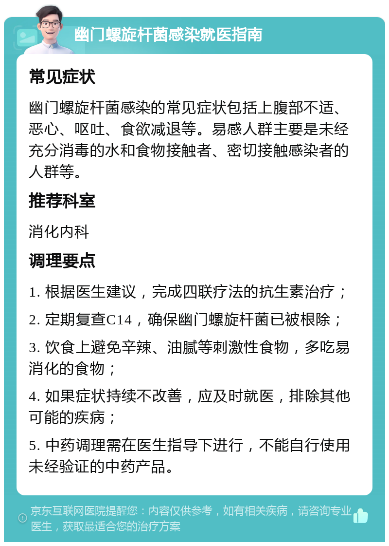 幽门螺旋杆菌感染就医指南 常见症状 幽门螺旋杆菌感染的常见症状包括上腹部不适、恶心、呕吐、食欲减退等。易感人群主要是未经充分消毒的水和食物接触者、密切接触感染者的人群等。 推荐科室 消化内科 调理要点 1. 根据医生建议，完成四联疗法的抗生素治疗； 2. 定期复查C14，确保幽门螺旋杆菌已被根除； 3. 饮食上避免辛辣、油腻等刺激性食物，多吃易消化的食物； 4. 如果症状持续不改善，应及时就医，排除其他可能的疾病； 5. 中药调理需在医生指导下进行，不能自行使用未经验证的中药产品。