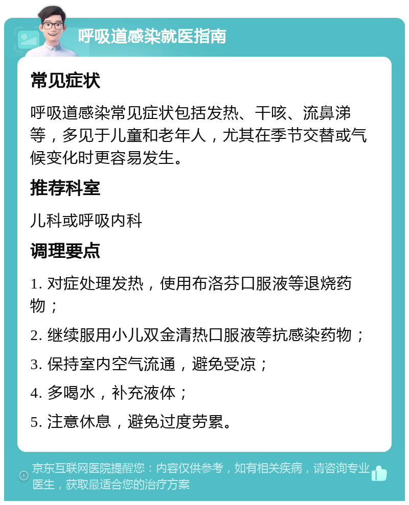 呼吸道感染就医指南 常见症状 呼吸道感染常见症状包括发热、干咳、流鼻涕等，多见于儿童和老年人，尤其在季节交替或气候变化时更容易发生。 推荐科室 儿科或呼吸内科 调理要点 1. 对症处理发热，使用布洛芬口服液等退烧药物； 2. 继续服用小儿双金清热口服液等抗感染药物； 3. 保持室内空气流通，避免受凉； 4. 多喝水，补充液体； 5. 注意休息，避免过度劳累。