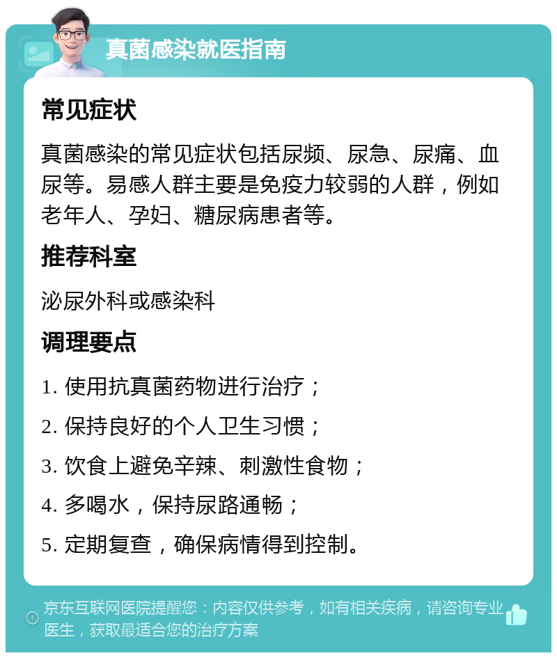 真菌感染就医指南 常见症状 真菌感染的常见症状包括尿频、尿急、尿痛、血尿等。易感人群主要是免疫力较弱的人群，例如老年人、孕妇、糖尿病患者等。 推荐科室 泌尿外科或感染科 调理要点 1. 使用抗真菌药物进行治疗； 2. 保持良好的个人卫生习惯； 3. 饮食上避免辛辣、刺激性食物； 4. 多喝水，保持尿路通畅； 5. 定期复查，确保病情得到控制。