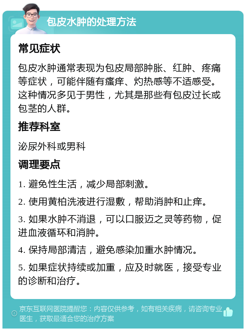 包皮水肿的处理方法 常见症状 包皮水肿通常表现为包皮局部肿胀、红肿、疼痛等症状，可能伴随有瘙痒、灼热感等不适感受。这种情况多见于男性，尤其是那些有包皮过长或包茎的人群。 推荐科室 泌尿外科或男科 调理要点 1. 避免性生活，减少局部刺激。 2. 使用黄柏洗液进行湿敷，帮助消肿和止痒。 3. 如果水肿不消退，可以口服迈之灵等药物，促进血液循环和消肿。 4. 保持局部清洁，避免感染加重水肿情况。 5. 如果症状持续或加重，应及时就医，接受专业的诊断和治疗。