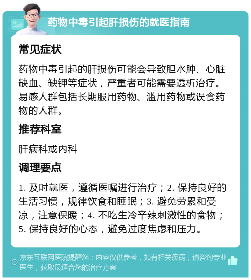 药物中毒引起肝损伤的就医指南 常见症状 药物中毒引起的肝损伤可能会导致胆水肿、心脏缺血、缺钾等症状，严重者可能需要透析治疗。易感人群包括长期服用药物、滥用药物或误食药物的人群。 推荐科室 肝病科或内科 调理要点 1. 及时就医，遵循医嘱进行治疗；2. 保持良好的生活习惯，规律饮食和睡眠；3. 避免劳累和受凉，注意保暖；4. 不吃生冷辛辣刺激性的食物；5. 保持良好的心态，避免过度焦虑和压力。