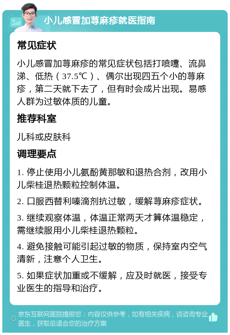 小儿感冒加荨麻疹就医指南 常见症状 小儿感冒加荨麻疹的常见症状包括打喷嚏、流鼻涕、低热（37.5℃）、偶尔出现四五个小的荨麻疹，第二天就下去了，但有时会成片出现。易感人群为过敏体质的儿童。 推荐科室 儿科或皮肤科 调理要点 1. 停止使用小儿氨酚黄那敏和退热合剂，改用小儿柴桂退热颗粒控制体温。 2. 口服西替利嗪滴剂抗过敏，缓解荨麻疹症状。 3. 继续观察体温，体温正常两天才算体温稳定，需继续服用小儿柴桂退热颗粒。 4. 避免接触可能引起过敏的物质，保持室内空气清新，注意个人卫生。 5. 如果症状加重或不缓解，应及时就医，接受专业医生的指导和治疗。