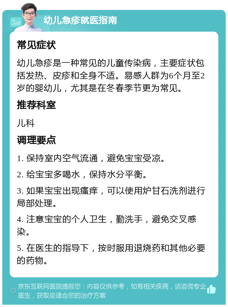 幼儿急疹就医指南 常见症状 幼儿急疹是一种常见的儿童传染病，主要症状包括发热、皮疹和全身不适。易感人群为6个月至2岁的婴幼儿，尤其是在冬春季节更为常见。 推荐科室 儿科 调理要点 1. 保持室内空气流通，避免宝宝受凉。 2. 给宝宝多喝水，保持水分平衡。 3. 如果宝宝出现瘙痒，可以使用炉甘石洗剂进行局部处理。 4. 注意宝宝的个人卫生，勤洗手，避免交叉感染。 5. 在医生的指导下，按时服用退烧药和其他必要的药物。