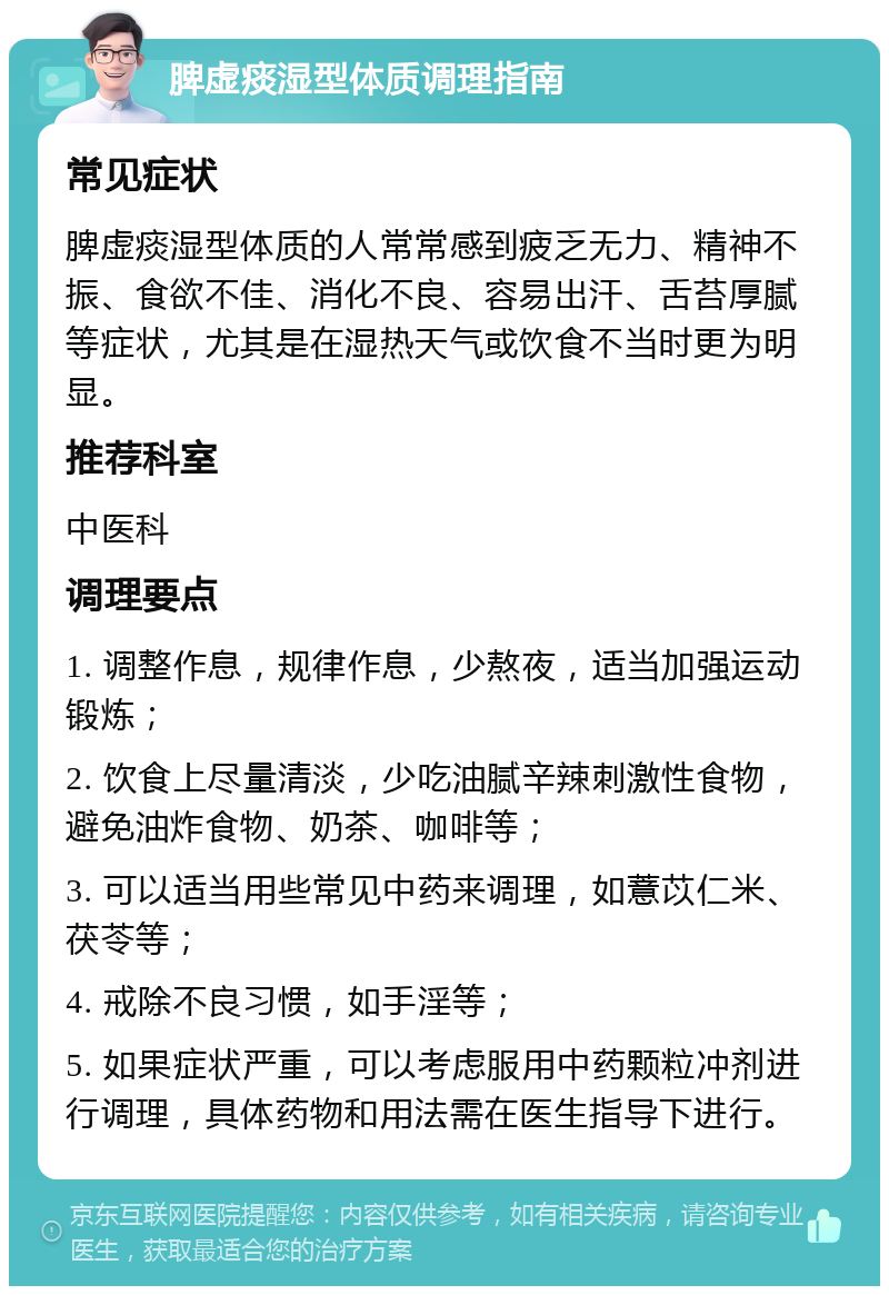 脾虚痰湿型体质调理指南 常见症状 脾虚痰湿型体质的人常常感到疲乏无力、精神不振、食欲不佳、消化不良、容易出汗、舌苔厚腻等症状，尤其是在湿热天气或饮食不当时更为明显。 推荐科室 中医科 调理要点 1. 调整作息，规律作息，少熬夜，适当加强运动锻炼； 2. 饮食上尽量清淡，少吃油腻辛辣刺激性食物，避免油炸食物、奶茶、咖啡等； 3. 可以适当用些常见中药来调理，如薏苡仁米、茯苓等； 4. 戒除不良习惯，如手淫等； 5. 如果症状严重，可以考虑服用中药颗粒冲剂进行调理，具体药物和用法需在医生指导下进行。