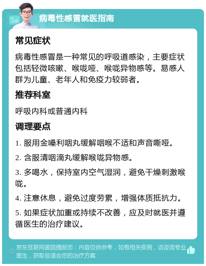 病毒性感冒就医指南 常见症状 病毒性感冒是一种常见的呼吸道感染，主要症状包括轻微咳嗽、喉咙哑、喉咙异物感等。易感人群为儿童、老年人和免疫力较弱者。 推荐科室 呼吸内科或普通内科 调理要点 1. 服用金嗓利咽丸缓解咽喉不适和声音嘶哑。 2. 含服清咽滴丸缓解喉咙异物感。 3. 多喝水，保持室内空气湿润，避免干燥刺激喉咙。 4. 注意休息，避免过度劳累，增强体质抵抗力。 5. 如果症状加重或持续不改善，应及时就医并遵循医生的治疗建议。