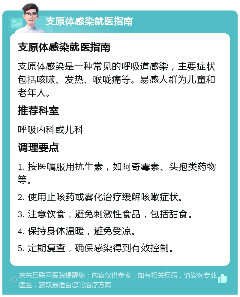 支原体感染就医指南 支原体感染就医指南 支原体感染是一种常见的呼吸道感染，主要症状包括咳嗽、发热、喉咙痛等。易感人群为儿童和老年人。 推荐科室 呼吸内科或儿科 调理要点 1. 按医嘱服用抗生素，如阿奇霉素、头孢类药物等。 2. 使用止咳药或雾化治疗缓解咳嗽症状。 3. 注意饮食，避免刺激性食品，包括甜食。 4. 保持身体温暖，避免受凉。 5. 定期复查，确保感染得到有效控制。