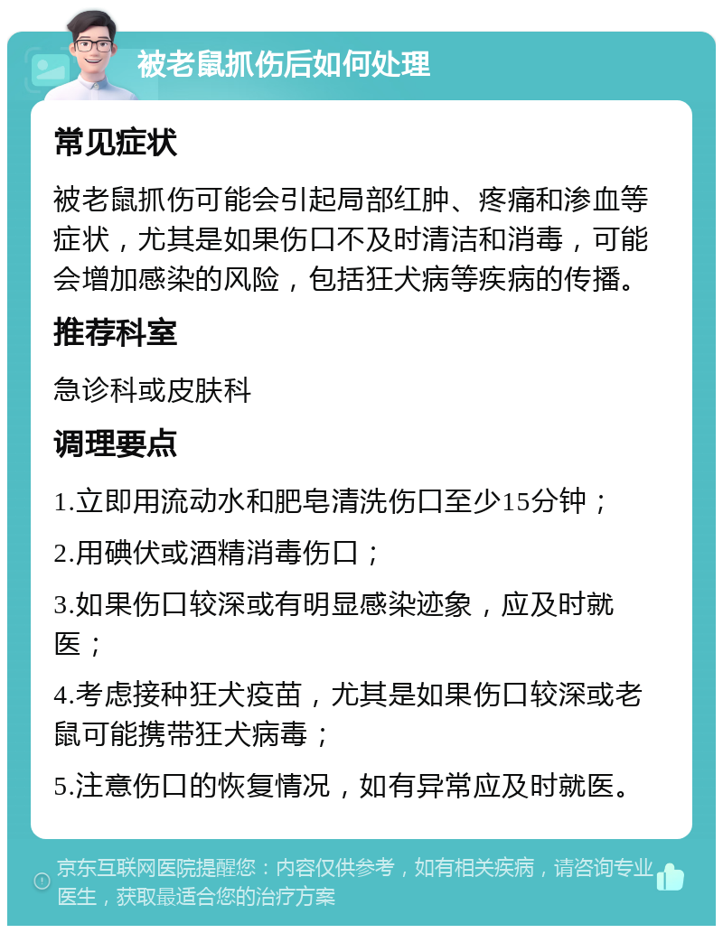 被老鼠抓伤后如何处理 常见症状 被老鼠抓伤可能会引起局部红肿、疼痛和渗血等症状，尤其是如果伤口不及时清洁和消毒，可能会增加感染的风险，包括狂犬病等疾病的传播。 推荐科室 急诊科或皮肤科 调理要点 1.立即用流动水和肥皂清洗伤口至少15分钟； 2.用碘伏或酒精消毒伤口； 3.如果伤口较深或有明显感染迹象，应及时就医； 4.考虑接种狂犬疫苗，尤其是如果伤口较深或老鼠可能携带狂犬病毒； 5.注意伤口的恢复情况，如有异常应及时就医。