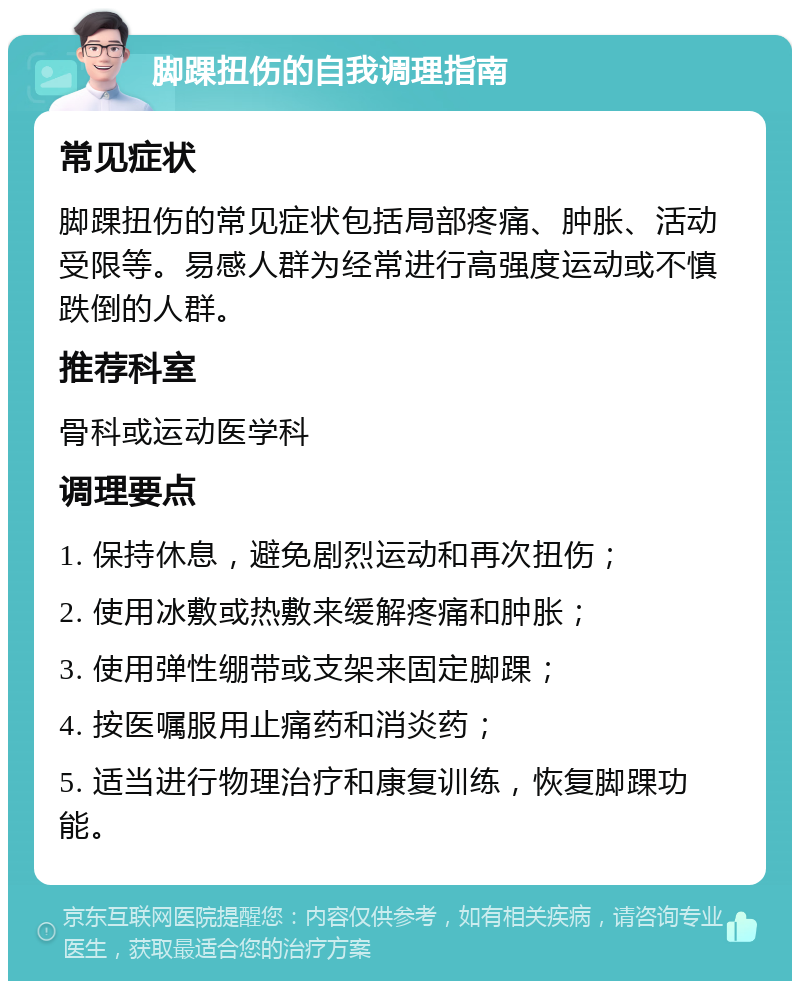 脚踝扭伤的自我调理指南 常见症状 脚踝扭伤的常见症状包括局部疼痛、肿胀、活动受限等。易感人群为经常进行高强度运动或不慎跌倒的人群。 推荐科室 骨科或运动医学科 调理要点 1. 保持休息，避免剧烈运动和再次扭伤； 2. 使用冰敷或热敷来缓解疼痛和肿胀； 3. 使用弹性绷带或支架来固定脚踝； 4. 按医嘱服用止痛药和消炎药； 5. 适当进行物理治疗和康复训练，恢复脚踝功能。