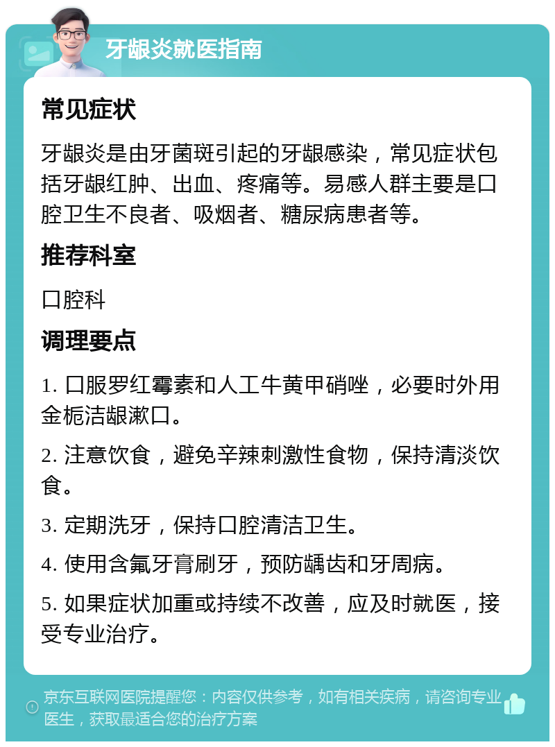 牙龈炎就医指南 常见症状 牙龈炎是由牙菌斑引起的牙龈感染，常见症状包括牙龈红肿、出血、疼痛等。易感人群主要是口腔卫生不良者、吸烟者、糖尿病患者等。 推荐科室 口腔科 调理要点 1. 口服罗红霉素和人工牛黄甲硝唑，必要时外用金栀洁龈漱口。 2. 注意饮食，避免辛辣刺激性食物，保持清淡饮食。 3. 定期洗牙，保持口腔清洁卫生。 4. 使用含氟牙膏刷牙，预防龋齿和牙周病。 5. 如果症状加重或持续不改善，应及时就医，接受专业治疗。