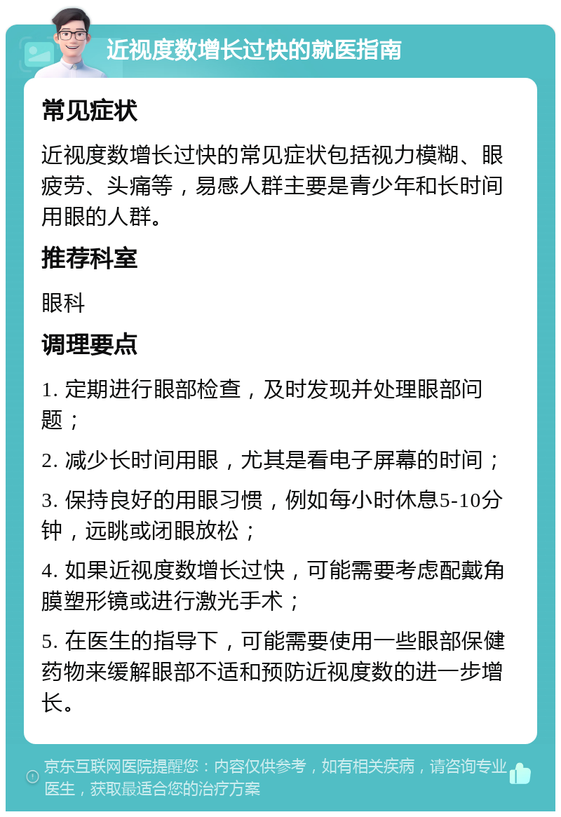 近视度数增长过快的就医指南 常见症状 近视度数增长过快的常见症状包括视力模糊、眼疲劳、头痛等，易感人群主要是青少年和长时间用眼的人群。 推荐科室 眼科 调理要点 1. 定期进行眼部检查，及时发现并处理眼部问题； 2. 减少长时间用眼，尤其是看电子屏幕的时间； 3. 保持良好的用眼习惯，例如每小时休息5-10分钟，远眺或闭眼放松； 4. 如果近视度数增长过快，可能需要考虑配戴角膜塑形镜或进行激光手术； 5. 在医生的指导下，可能需要使用一些眼部保健药物来缓解眼部不适和预防近视度数的进一步增长。