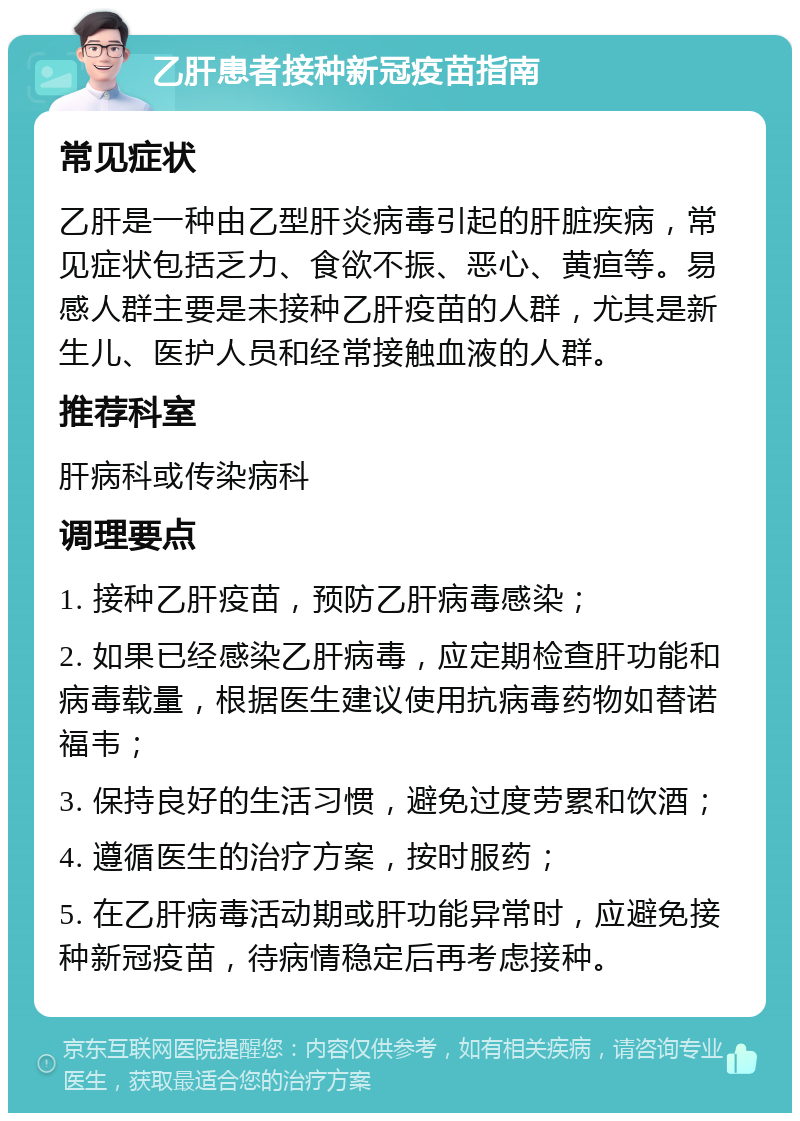 乙肝患者接种新冠疫苗指南 常见症状 乙肝是一种由乙型肝炎病毒引起的肝脏疾病，常见症状包括乏力、食欲不振、恶心、黄疸等。易感人群主要是未接种乙肝疫苗的人群，尤其是新生儿、医护人员和经常接触血液的人群。 推荐科室 肝病科或传染病科 调理要点 1. 接种乙肝疫苗，预防乙肝病毒感染； 2. 如果已经感染乙肝病毒，应定期检查肝功能和病毒载量，根据医生建议使用抗病毒药物如替诺福韦； 3. 保持良好的生活习惯，避免过度劳累和饮酒； 4. 遵循医生的治疗方案，按时服药； 5. 在乙肝病毒活动期或肝功能异常时，应避免接种新冠疫苗，待病情稳定后再考虑接种。